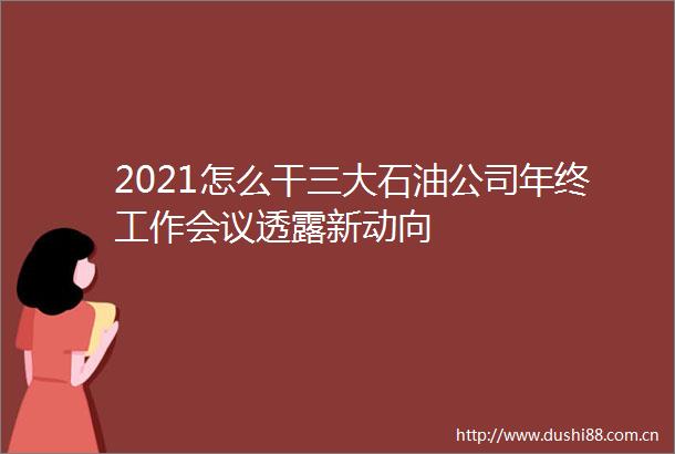 2021怎么干三大石油公司年终工作会议透露新动向