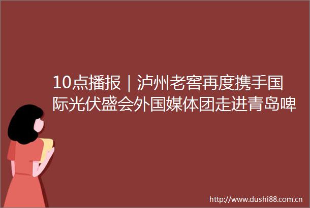 10点播报｜泸州老窖再度携手国际光伏盛会外国媒体团走进青岛啤酒博物馆女儿红新专卖店开业