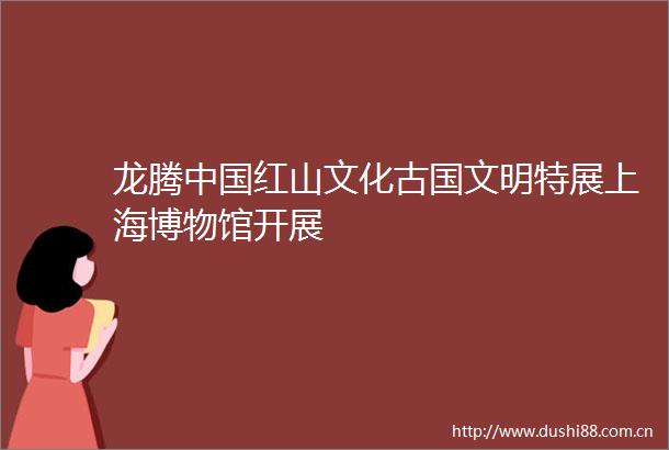 龙腾红山文化古国文明特展上海博物馆开展