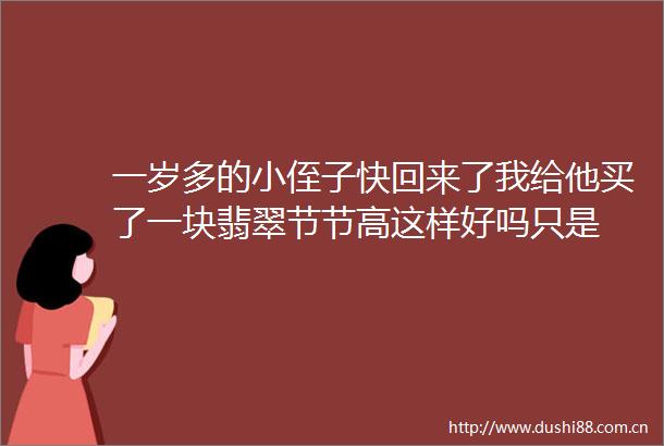 一岁多的小侄子快回来了我给他买了一块翡翠节节高这样好吗只是