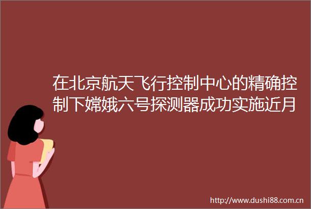 在北京航天飞行控制中心的精确控制下嫦娥六号探测器成功实施近月制动顺利进入环月轨道飞行