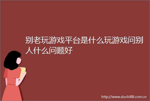 别老玩游戏平台是什么玩游戏问别人什么问题好