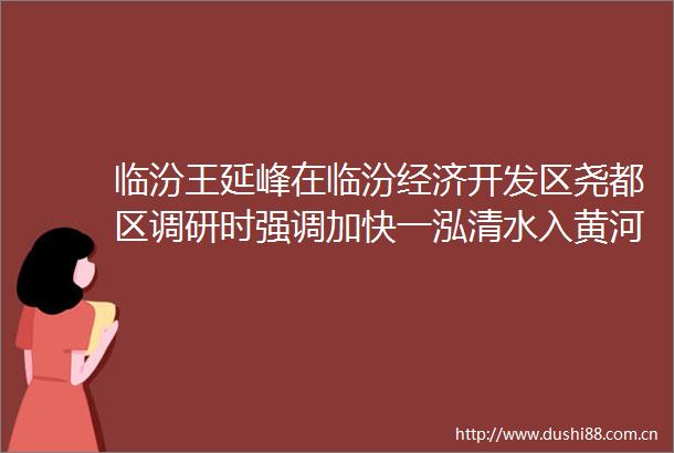 临汾王延峰在临汾经济开发区尧都区调研时强调加快一泓清水入黄河项目建设