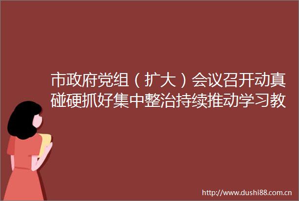 市党组（扩大）会议召开动真碰硬抓好集中整治持续推动学习教育走深走实