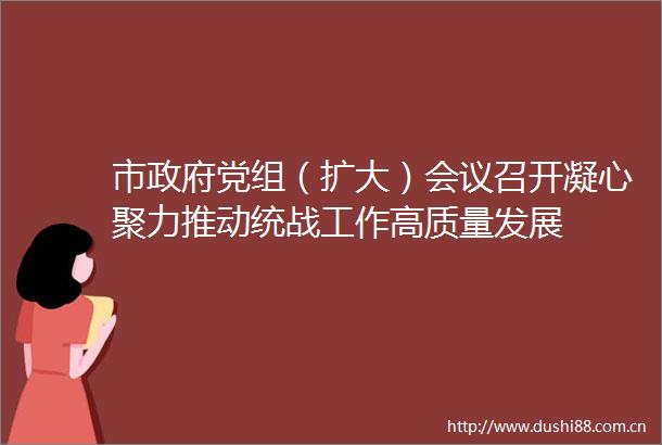 市党组（扩大）会议召开凝心聚力推动统战工作高质量发展