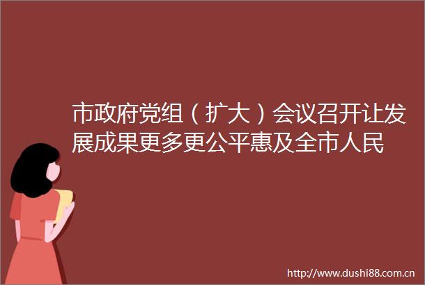 市党组（扩大）会议召开让发展成果更多更公平惠及全市