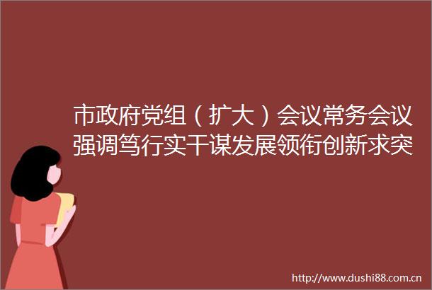 市党组（扩大）会议常务会议强调笃行实干谋发展领衔创新求突破