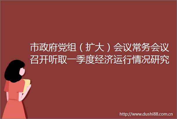 市党组（扩大）会议常务会议召开听取一季度经济运行情况研究双拥巡视整改和集中整治等工作