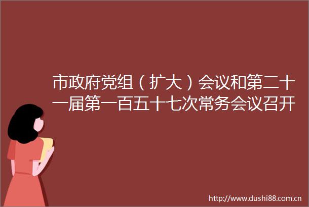 市党组（扩大）会议和第二十一届第一百五十七次常务会议召开