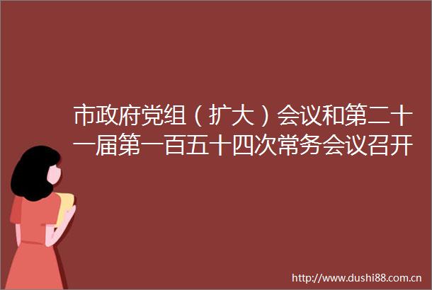 市党组（扩大）会议和第二十一届第一百五十四次常务会议召开