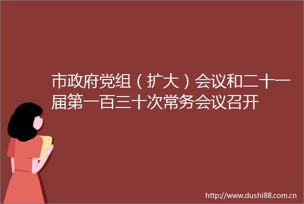 市党组（扩大）会议和二十一届第一百三十次常务会议召开