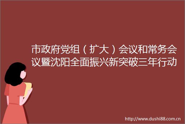 市党组（扩大）会议和常务会议暨沈阳全面振兴新突破三年行动指挥部第二次会议召开