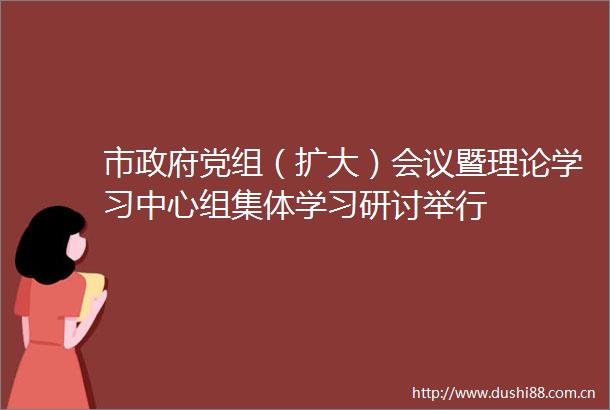 市党组（扩大）会议暨理论学习中心组集体学习研讨举行