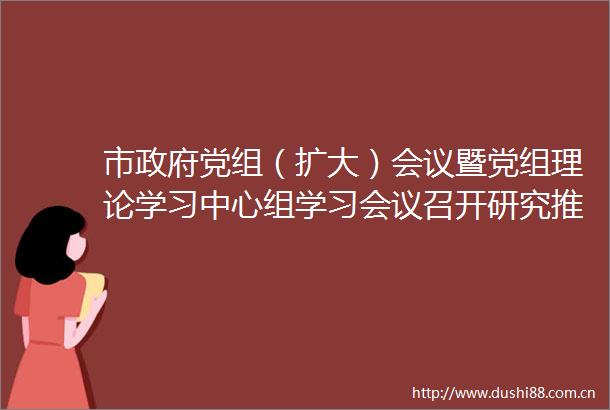 市党组（扩大）会议暨党组理论学习中心组学习会议召开研究推进经济发展学习教育等工作