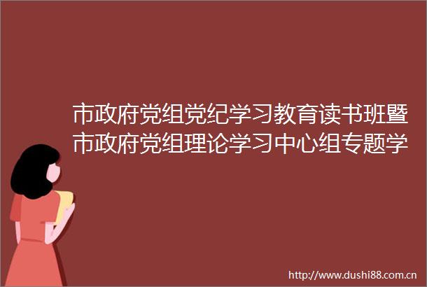 市党组党纪学习教育读书班暨市党组理论学习中心组专题学习会举行
