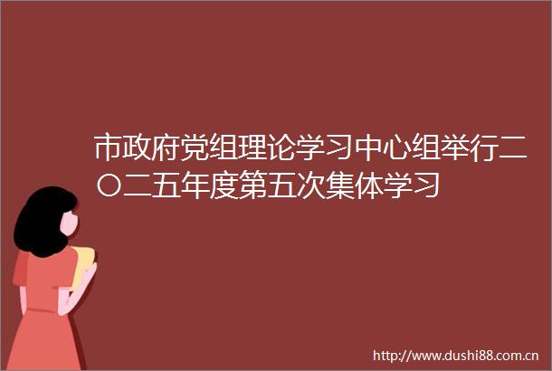 市党组理论学习中心组举行二〇二五年度第五次集体学习
