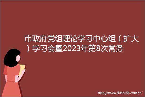 市党组理论学习中心组（扩大）学习会暨2023年第8次常务会议召开