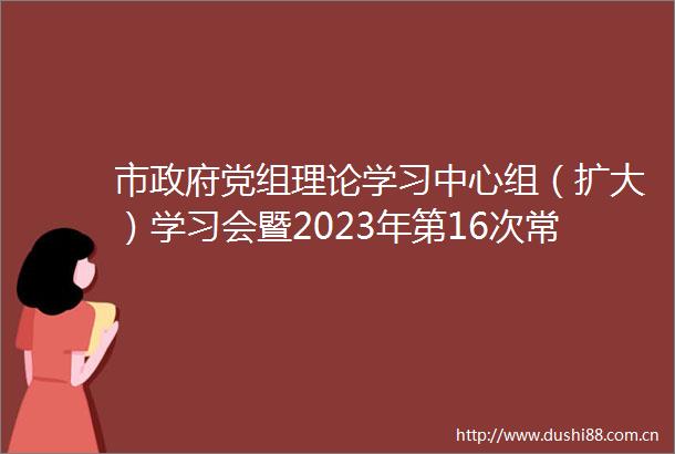 市党组理论学习中心组（扩大）学习会暨2023年第16次常务会议召开
