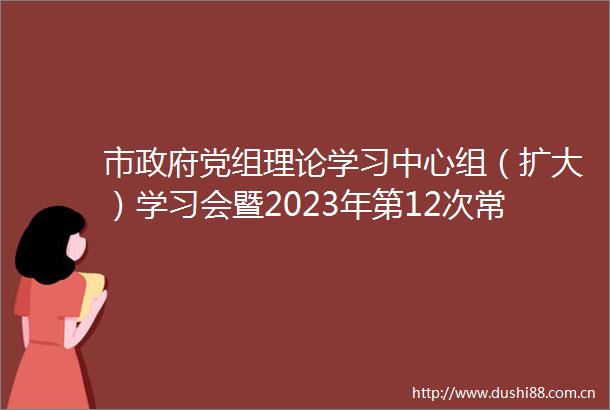 市党组理论学习中心组（扩大）学习会暨2023年第12次常务会议召开