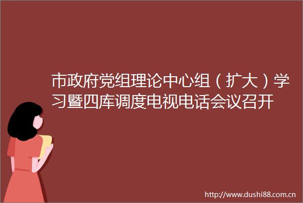 市党组理论中心组（扩大）学习暨四库调度电视电话会议召开