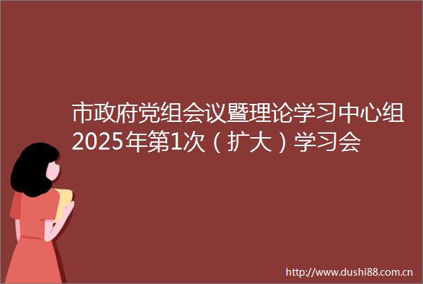 市党组会议暨理论学习中心组2025年第1次（扩大）学习会议召开