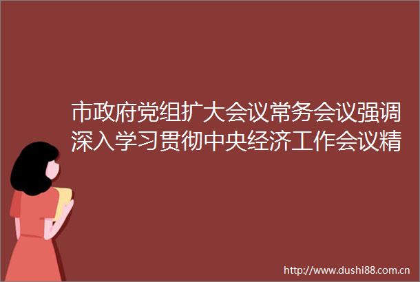 市党组扩大会议常务会议强调深入学习贯彻中央经济工作会议精神科学谋划明年经济社会发展工作