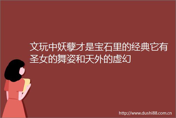 文玩中妖孽才是宝石里的经典它有圣女的舞姿和天外的虚幻