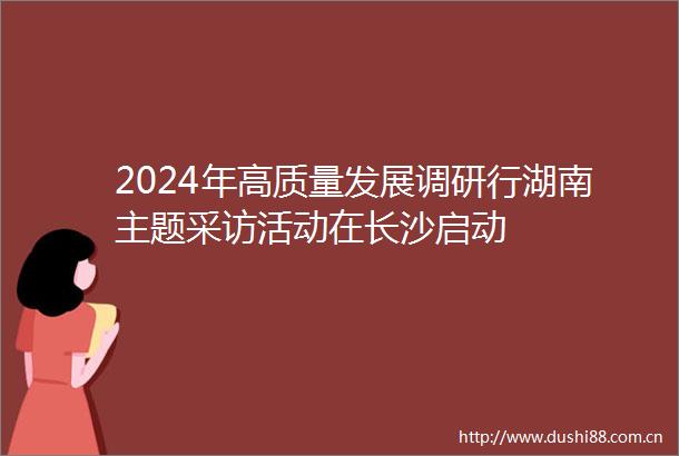 2024年高质量发展调研行湖南主题采访活动在长沙启动