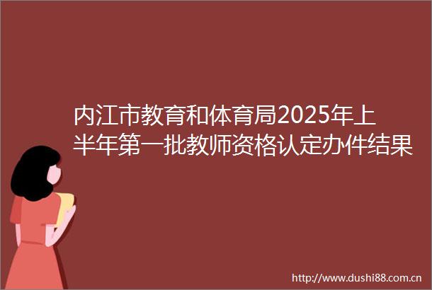 内江市教育和体育局2025年上半年第一批教师资格认定办件结果（行政许可）