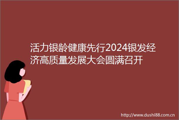 活力银龄健康先行2024银发经济高质量发展大会圆满召开