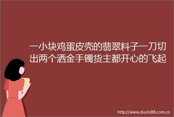 一小块鸡蛋皮壳的翡翠料子一刀切出两个洒金手镯货主都开心的飞起了