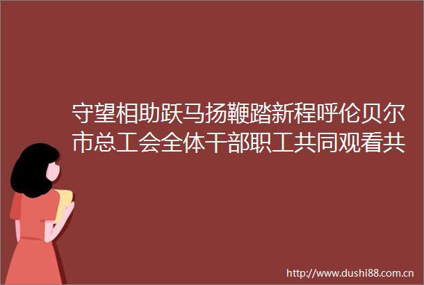 守望相助跃马扬鞭踏新程呼伦贝尔市总工会全体职工共同观看共和国巡礼内蒙古篇