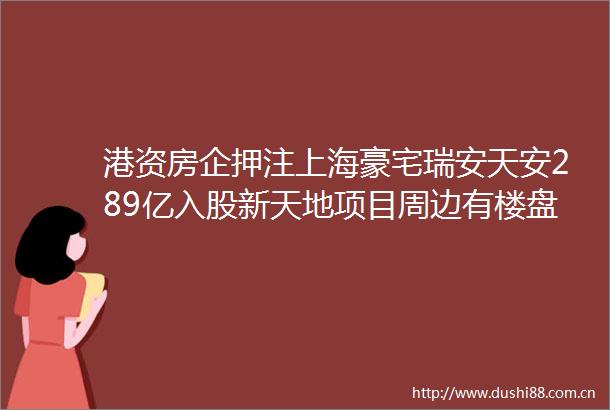 港资房企押注上海豪宅瑞安天安289亿入股新天地项目周边有楼盘价格超21万平