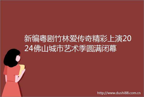 新编粤剧竹林爱传奇精彩上演2024佛山城市艺术季圆满闭幕