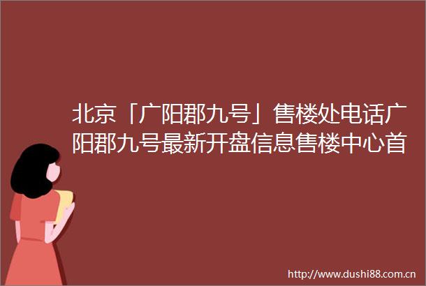 北京「广阳郡九号」售楼处电话广阳郡九号最新开盘信息售楼中心首页网站