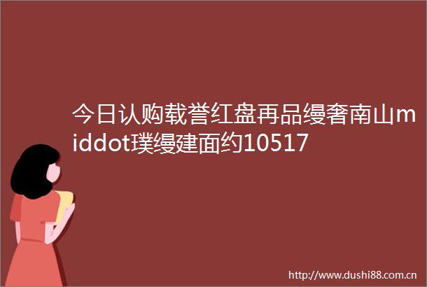 今日认购载誉红盘再品缦奢南山middot璞缦建面约105172平海派泳池会所大宅