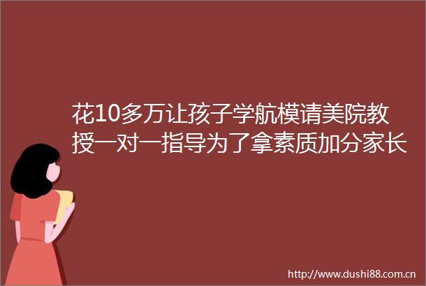 花10多万让孩子学航模请美院教授一对一指导为了拿素质加分家长和孩子都很拼