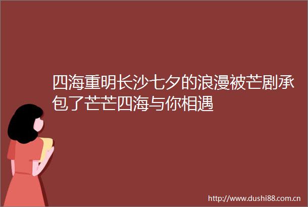 四海重明长沙七夕的浪漫被芒剧承包了芒芒四海与你相遇