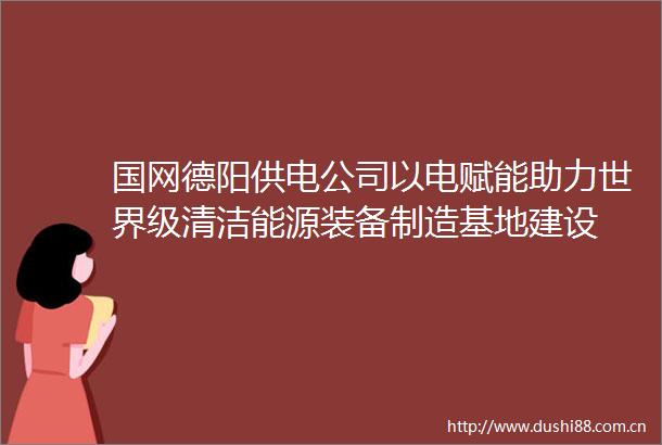 国网德阳供电公司以电赋能助力世界级清洁能源装备制造基地建设