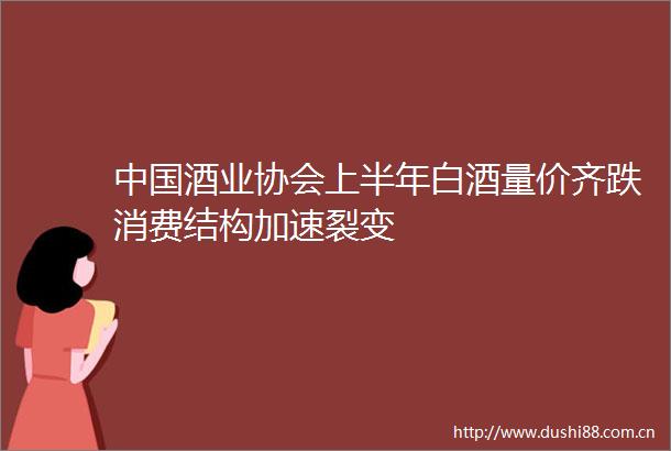 酒业协会上半年白酒量价齐跌消费结构加速裂变
