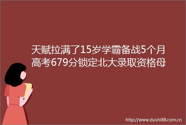 天赋拉满了15岁学霸备战5个月高考679分锁定北大录取资格母亲直言在意料之中