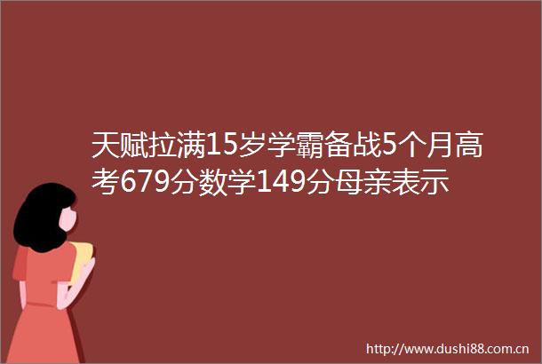 天赋拉满15岁学霸备战5个月高考679分数学149分母亲表示在意料之中放弃西安交大锁定北大