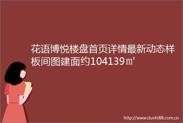 花语博悦楼盘首页详情最新动态样板间图建面约104139㎡