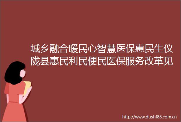 城乡融合暖民心智慧医保惠民生仪陇县惠民利民便民医保服务改革见成效