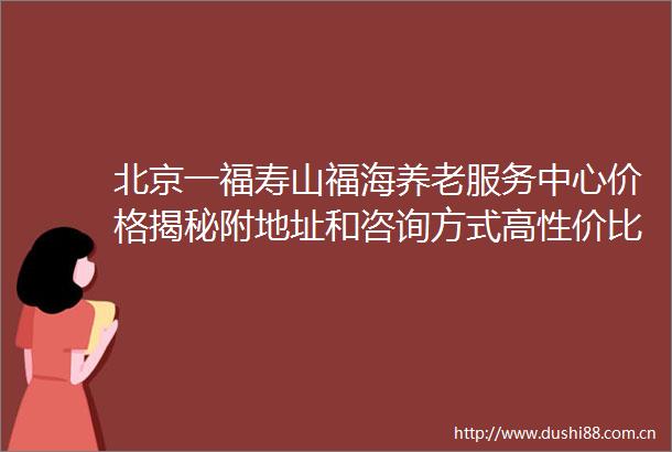 北京一福寿山福海养老服务中心价格揭秘附地址和咨询方式高性价比之选