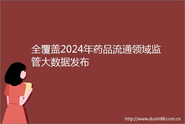 全覆盖2024年药品流通领域监管大数据发布