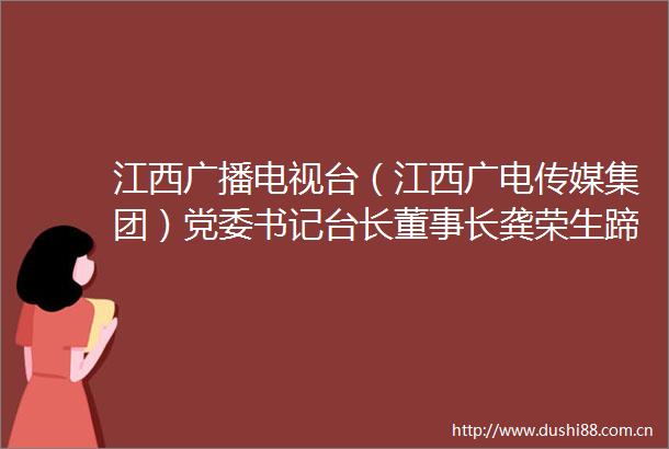 江西广播电视台（江西广电传媒集团）党委书记台长董事长龚荣生蹄疾步稳有力推进江西广电系统性变革之路