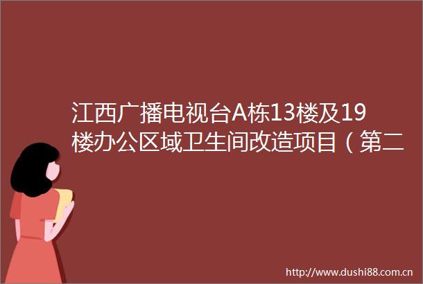 江西广播电视台A栋13楼及19楼办公区域卫生间改造项目（第二次）竞争性谈判文件