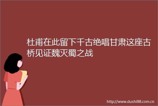 杜甫在此留下千古绝唱甘肃这座古桥见证魏灭蜀之战