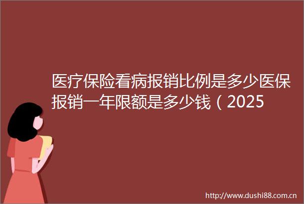 医疗保险看病报销比例是多少医保报销一年限额是多少钱（2025年6月26日）